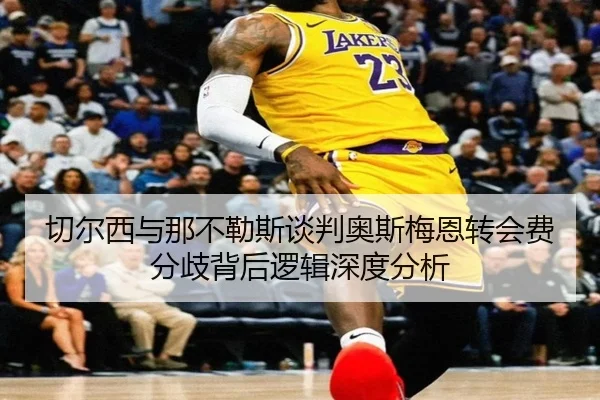 切尔西与那不勒斯谈判奥斯梅恩转会费分歧背后逻辑深度分析