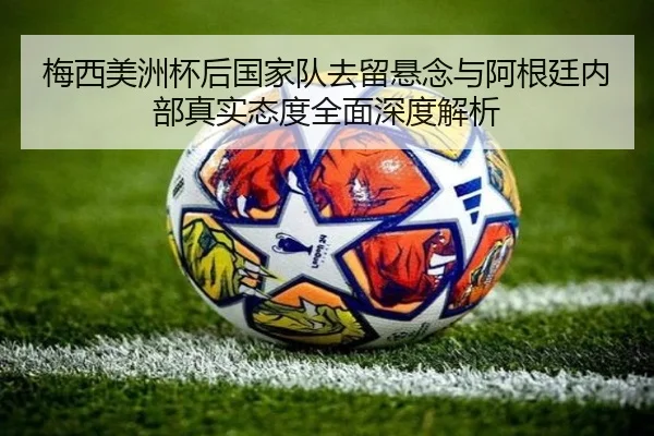 梅西美洲杯后国家队去留悬念与阿根廷内部真实态度全面深度解析