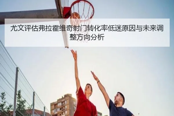 尤文评估弗拉霍维奇射门转化率低迷原因与未来调整方向分析