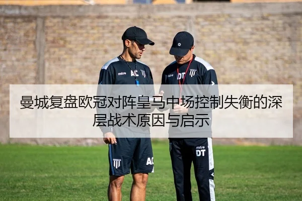 曼城复盘欧冠对阵皇马中场控制失衡的深层战术原因与启示