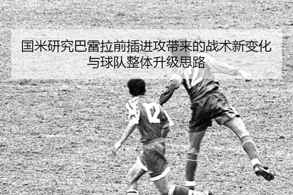 国米研究巴雷拉前插进攻带来的战术新变化与球队整体升级思路