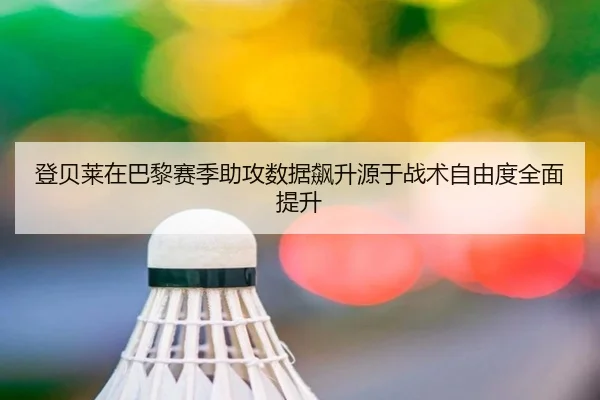 登贝莱在巴黎赛季助攻数据飙升源于战术自由度全面提升