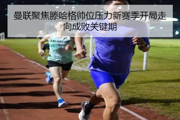曼联聚焦滕哈格帅位压力新赛季开局走向成败关键期