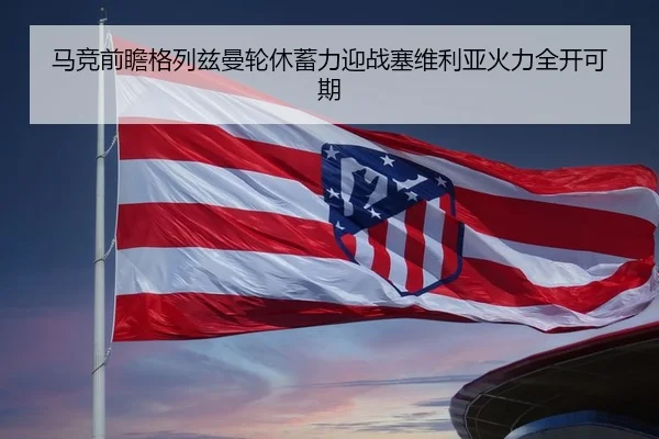 马竞前瞻格列兹曼轮休蓄力迎战塞维利亚火力全开可期